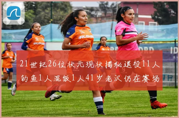 21世纪26位状元现状揭秘退役11人钓鱼1人混饭1人41岁老汉仍在赛场拼搏