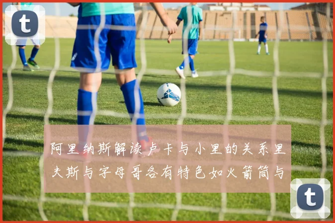 阿里纳斯解读卢卡与小里的关系里夫斯与字母哥各有特色如火箭筒与手枪