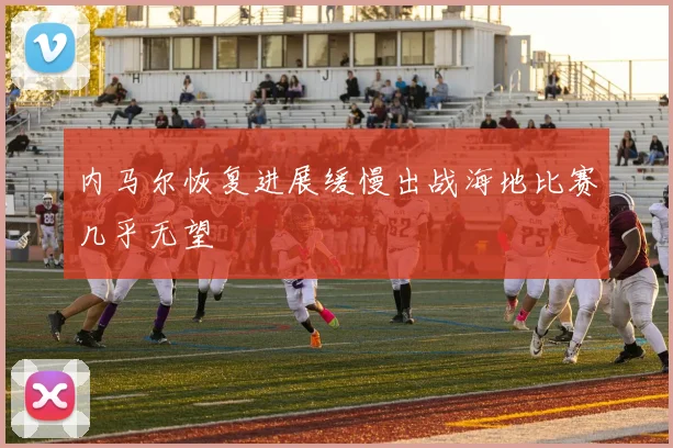 内马尔恢复进展缓慢出战海地比赛几乎无望