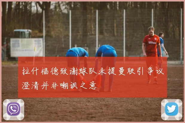 拉什福德致谢球队未提曼联引争议澄清并非嘲讽之意
