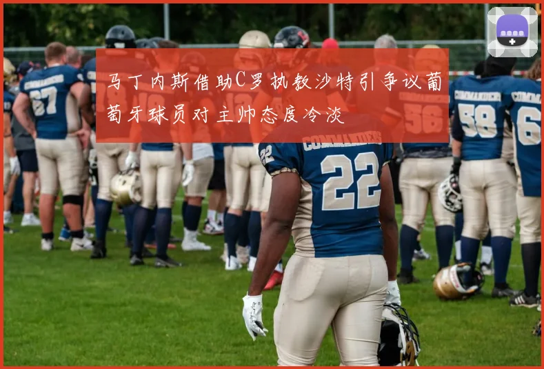 马丁内斯借助C罗执教沙特引争议葡萄牙球员对主帅态度冷淡