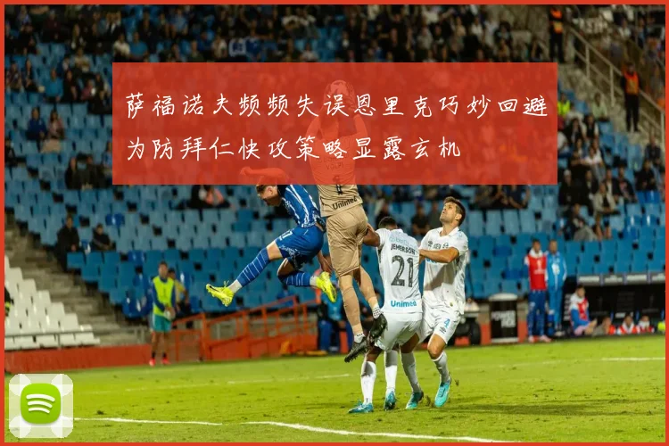 萨福诺夫频频失误恩里克巧妙回避为防拜仁快攻策略显露玄机