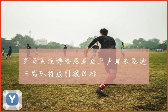 罗马关注博洛尼亚后卫卢库米恩迪卡离队将成引援目标