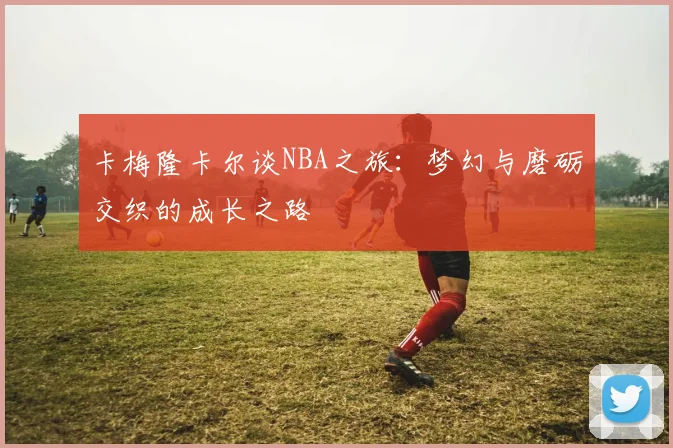 卡梅隆卡尔谈NBA之旅：梦幻与磨砺交织的成长之路