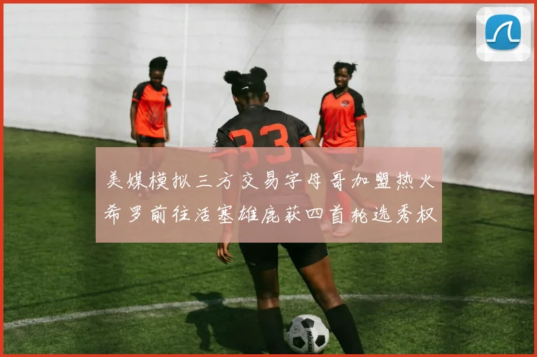 美媒模拟三方交易字母哥加盟热火希罗前往活塞雄鹿获四首轮选秀权与两次互换权