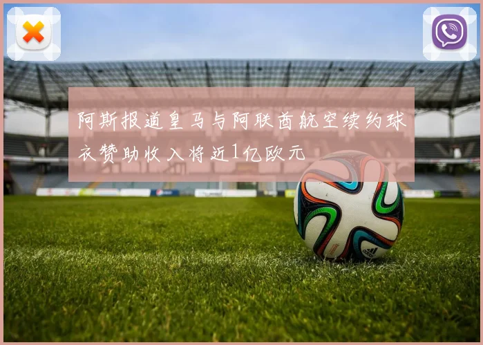 阿斯报道皇马与阿联酋航空续约球衣赞助收入将近1亿欧元