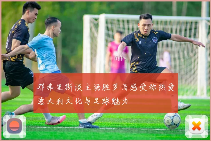 邓弗里斯谈主场胜罗马感受称热爱意大利文化与足球魅力