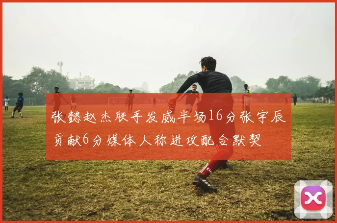 张懿赵杰联手发威半场16分张宇辰贡献6分媒体人称进攻配合默契