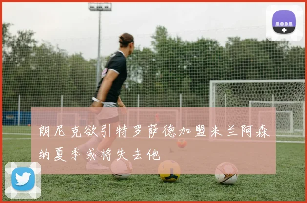 朗尼克欲引特罗萨德加盟米兰阿森纳夏季或将失去他