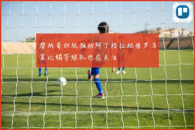 摩纳哥积极推动阿丁格拉租借罗马莱比锡等球队也在关注
