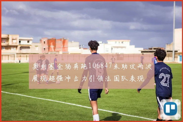 奥利塞全场奔跑106847米助攻两次展现超强冲击力引领法国队表现