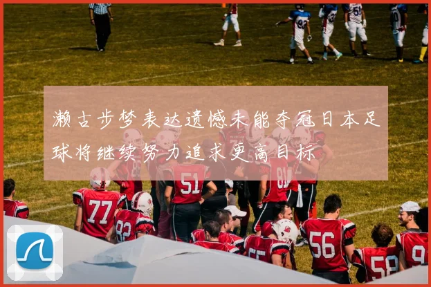 濑古步梦表达遗憾未能夺冠日本足球将继续努力追求更高目标