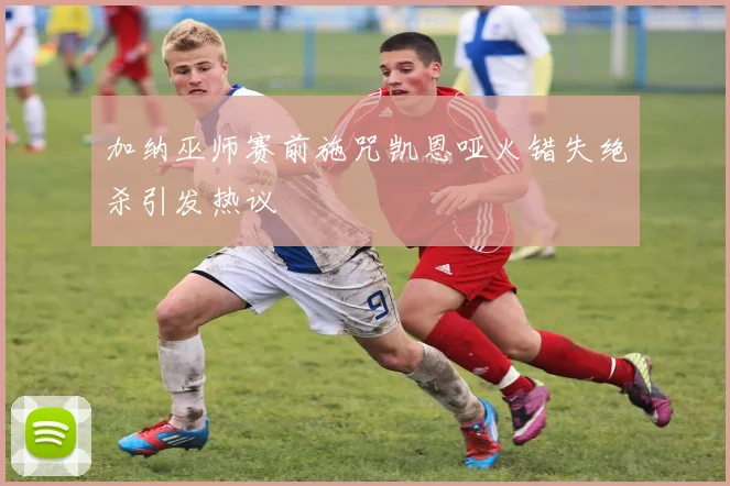 加纳巫师赛前施咒凯恩哑火错失绝杀引发热议