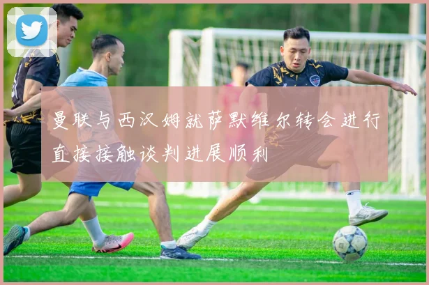 曼联与西汉姆就萨默维尔转会进行直接接触谈判进展顺利