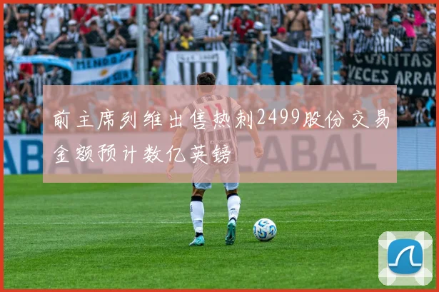 前主席列维出售热刺2499股份交易金额预计数亿英镑