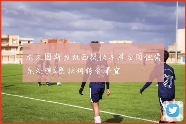 尤文图斯为凯西提供丰厚合同但需先处理K图拉姆转会事宜