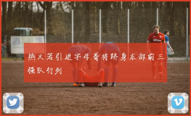 热火若引进字母哥将跻身东部前三强队行列