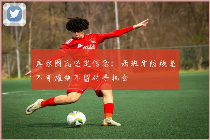 库尔图瓦坚定信念：西班牙防线坚不可摧绝不留对手机会