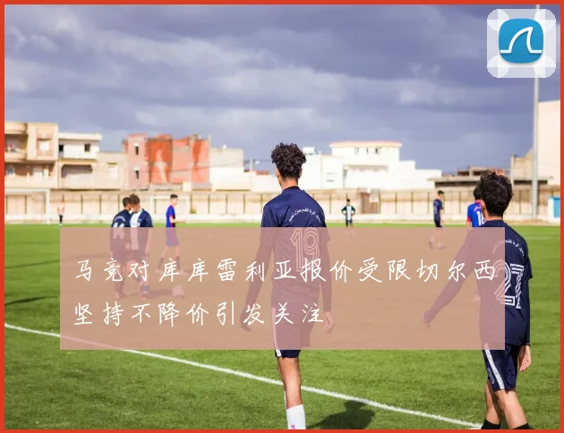马竞对库库雷利亚报价受限切尔西坚持不降价引发关注