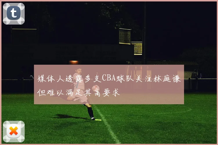 媒体人透露多支CBA球队关注林庭谦但难以满足其高要求