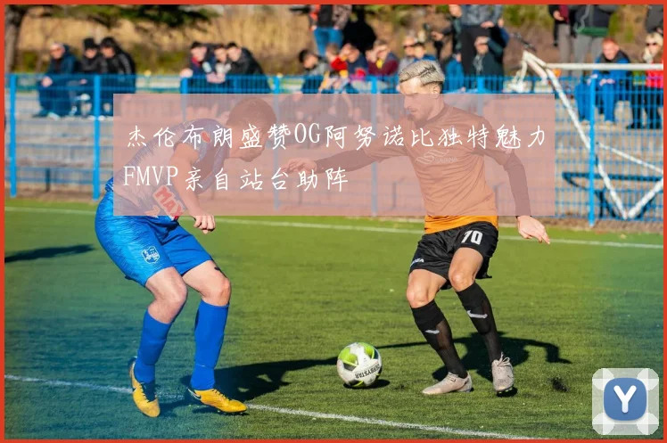 杰伦布朗盛赞OG阿努诺比独特魅力FMVP亲自站台助阵