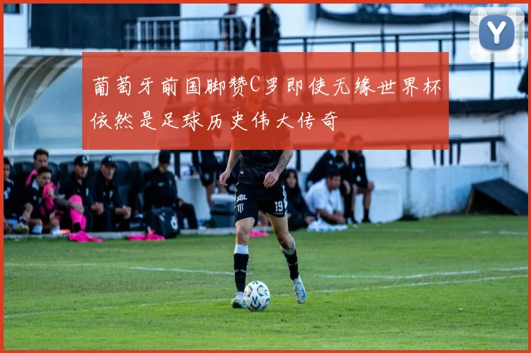 葡萄牙前国脚赞C罗即使无缘世界杯依然是足球历史伟大传奇