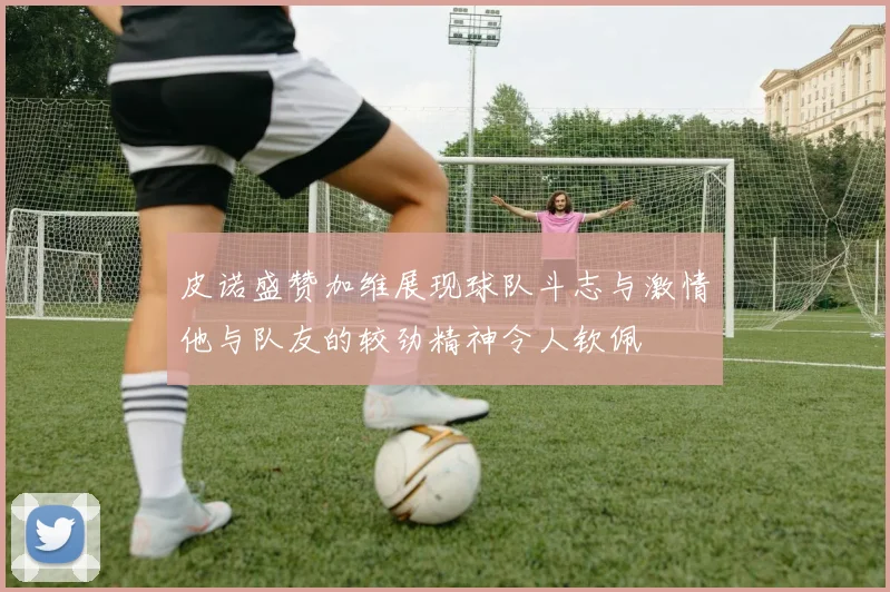 皮诺盛赞加维展现球队斗志与激情他与队友的较劲精神令人钦佩