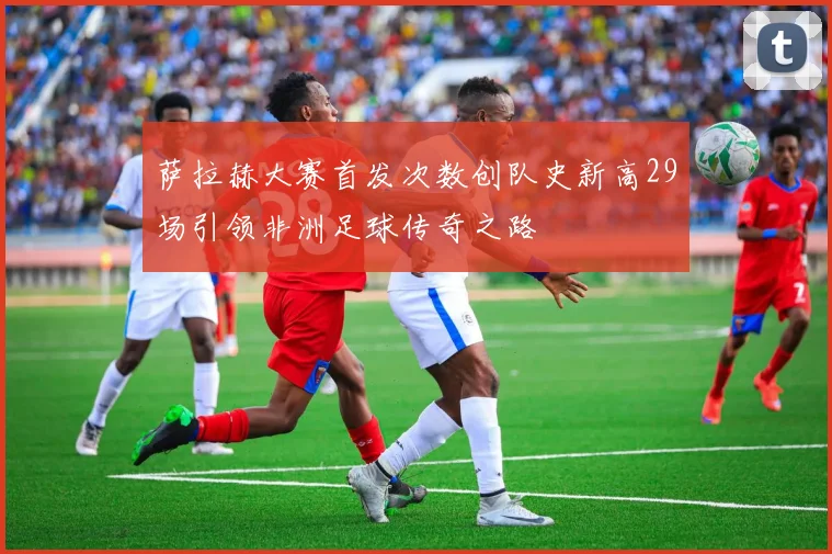 萨拉赫大赛首发次数创队史新高29场引领非洲足球传奇之路