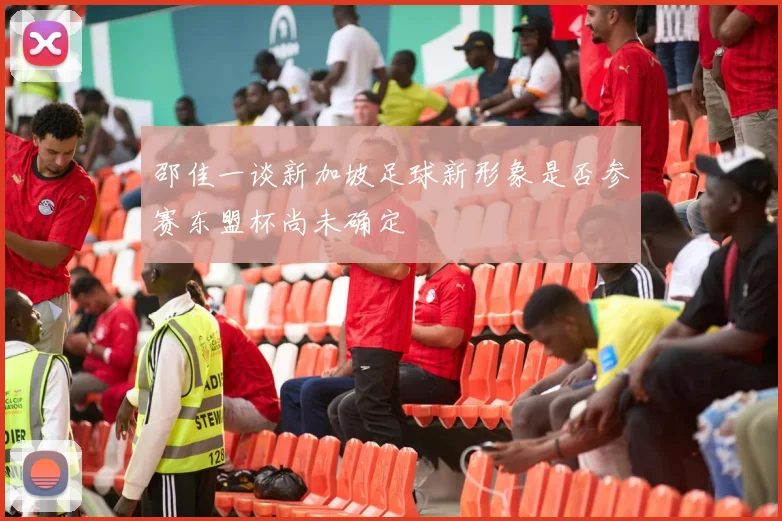 邵佳一谈新加坡足球新形象是否参赛东盟杯尚未确定