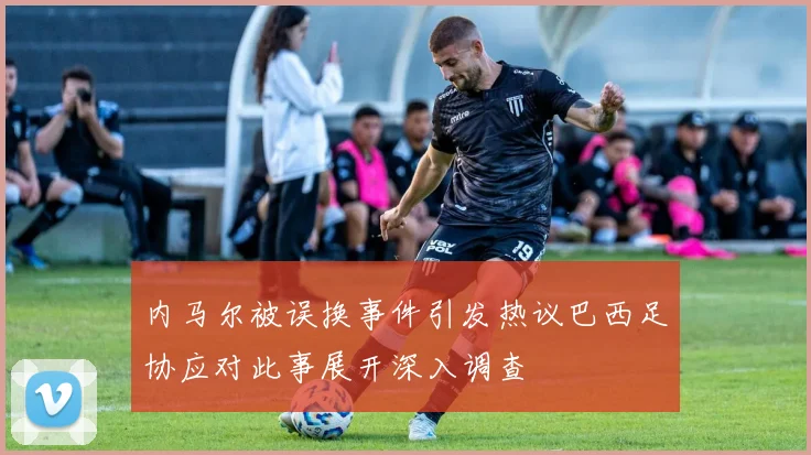 内马尔被误换事件引发热议巴西足协应对此事展开深入调查