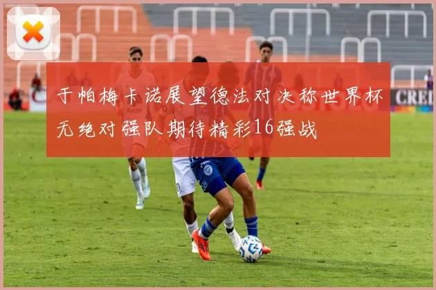 于帕梅卡诺展望德法对决称世界杯无绝对强队期待精彩16强战
